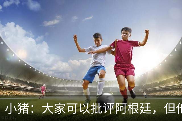 小猪：大家可以批评阿根廷，但他们的心态比德国更让我欣赏